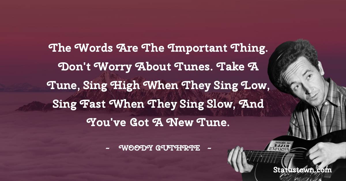 Woody Guthrie Quotes - The words are the important thing. Don't worry about tunes. Take a tune, sing high when they sing low, sing fast when they sing slow, and you've got a new tune.